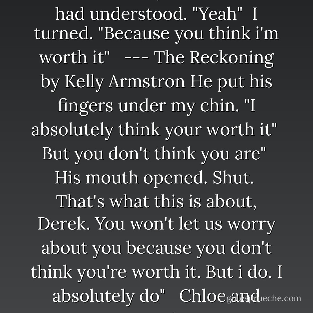 You were just worried about me" <br />An exhale, relieved that i had understood. "Yeah" <br />I turned. "Because you think i'm worth it" <br /><br />--- The Reckoning by Kelly Armstron<br />He put his fingers under my chin. "I absolutely think your worth it" <br />But you don't think you are" <br />His mouth opened. Shut. <br />That's what this is about, Derek. You won't let us worry about you because you don't think you're worth it. But i do. I absolutely do" <br /><br />Chloe and Derek - Kelley Armstrong