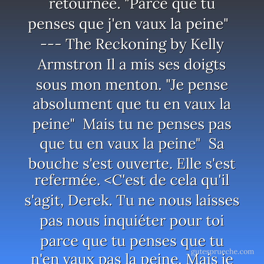 Tu t'inquiétais juste pour moi" <br />J'expire, soulagée que j'aie compris. "Oui, je me suis retournée. "Parce que tu penses que j'en vaux la peine" <br /><br />--- The Reckoning by Kelly Armstron<br />Il a mis ses doigts sous mon menton. "Je pense absolument que tu en vaux la peine" <br />Mais tu ne penses pas que tu en vaux la peine" <br />Sa bouche s'est ouverte. Elle s'est refermée. <C'est de cela qu'il s'agit, Derek. Tu ne nous laisses pas nous inquiéter pour toi parce que tu penses que tu n'en vaux pas la peine. Mais je le pense. Je le pense absolument." <br /><br />Chloé et Derek - Kelley Armstrong
