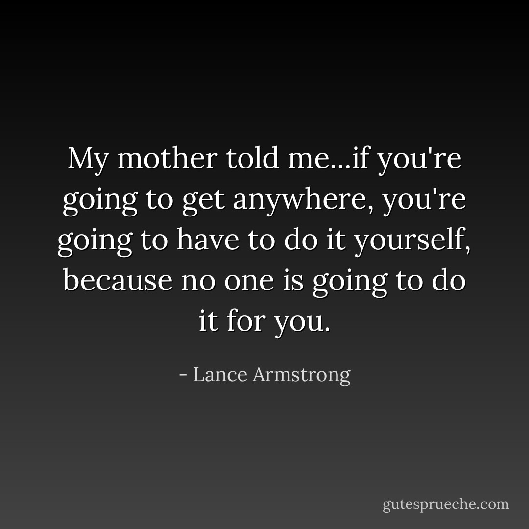 My mother told me...if you're going to get anywhere, you're going to have to do it yourself, because no one is going to do it for you. - Lance Armstrong