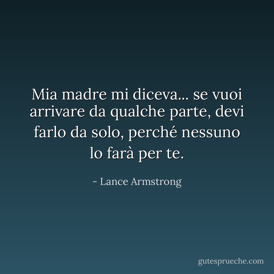 Mia madre mi diceva... se vuoi arrivare da qualche parte, devi farlo da solo, perché nessuno lo farà per te. - Lance Armstrong