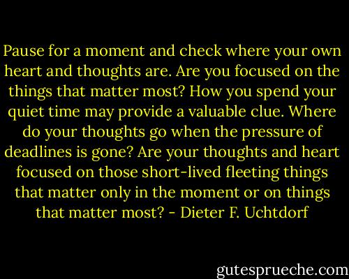 Pause for a moment and check where your own heart and thoughts are. Are you focused on the things that matter most? How you spend your quiet time may provide a valuable clue. Where do your thoughts go when the pressure of deadlines is gone? Are your thoughts and heart focused on those short-lived fleeting things that matter only in the moment or on things that matter most? - Dieter F. Uchtdorf