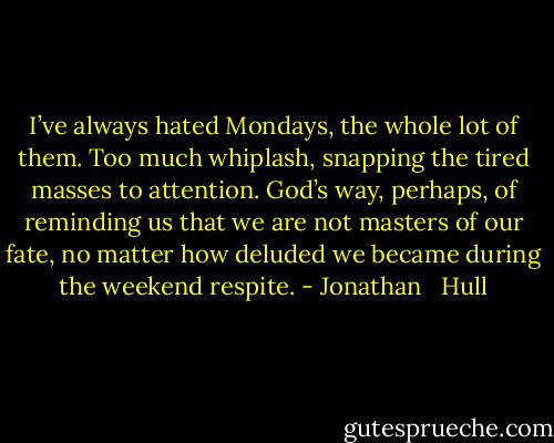 I’ve always hated Mondays, the whole lot of them. Too much whiplash, snapping the tired masses to attention. God’s way, perhaps, of reminding us that we are not masters of our fate, no matter how deluded we became during the weekend respite. - Jonathan   Hull