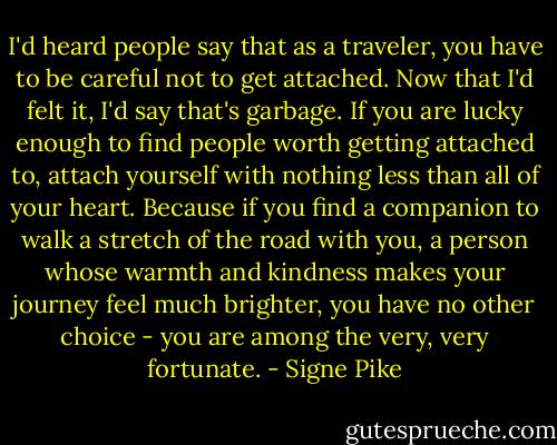 I'd heard people say that as a traveler, you have to be careful not to get attached. Now that I'd felt it, I'd say that's garbage. If you are lucky enough to find people worth getting attached to, attach yourself with nothing less than all of your heart. Because if you find a companion to walk a stretch of the road with you, a person whose warmth and kindness makes your journey feel much brighter, you have no other choice - you are among the very, very fortunate. - Signe Pike