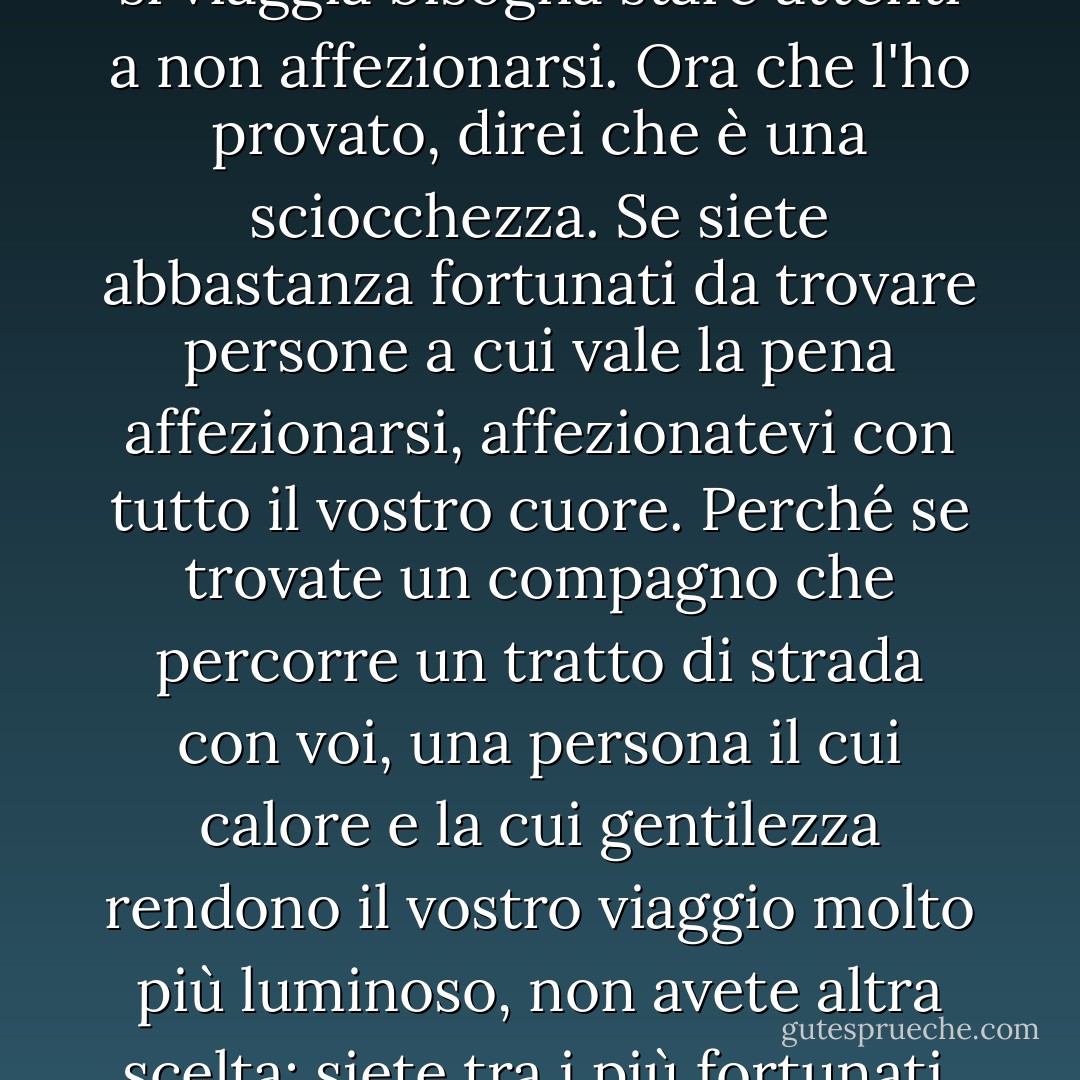 Avevo sentito dire che quando si viaggia bisogna stare attenti a non affezionarsi. Ora che l'ho provato, direi che è una sciocchezza. Se siete abbastanza fortunati da trovare persone a cui vale la pena affezionarsi, affezionatevi con tutto il vostro cuore. Perché se trovate un compagno che percorre un tratto di strada con voi, una persona il cui calore e la cui gentilezza rendono il vostro viaggio molto più luminoso, non avete altra scelta: siete tra i più fortunati. - Signe Pike