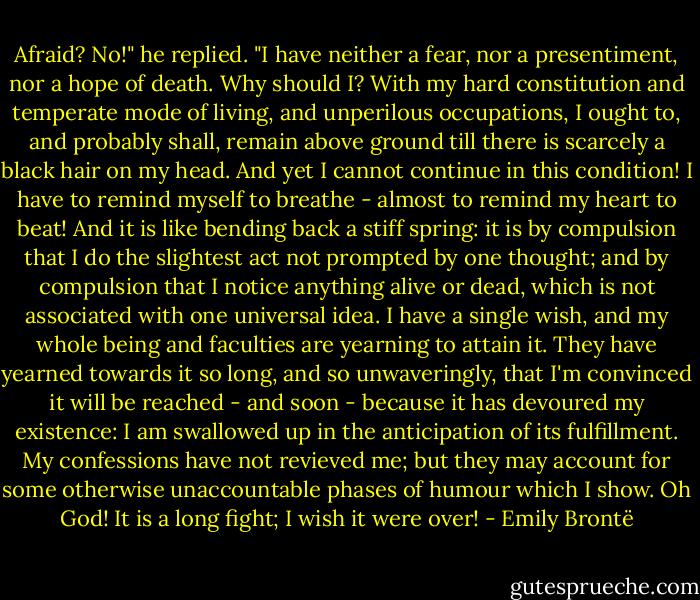 Afraid? No!" he replied. "I have neither a fear, nor a presentiment, nor a hope of death. Why should I? With my hard constitution and temperate mode of living, and unperilous occupations, I ought to, and probably shall, remain above ground till there is scarcely a black hair on my head. And yet I cannot continue in this condition! I have to remind myself to breathe - almost to remind my heart to beat! And it is like bending back a stiff spring: it is by compulsion that I do the slightest act not prompted by one thought; and by compulsion that I notice anything alive or dead, which is not associated with one universal idea. I have a single wish, and my whole being and faculties are yearning to attain it. They have yearned towards it so long, and so unwaveringly, that I'm convinced it will be reached - and soon - because it has devoured my existence: I am swallowed up in the anticipation of its fulfillment. My confessions have not revieved me; but they may account for some otherwise unaccountable phases of humour which I show. Oh God! It is a long fight; I wish it were over! - Emily Brontë
