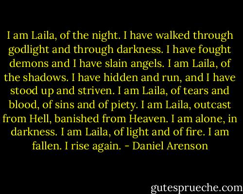 I am Laila, of the night. I have walked through godlight and through darkness. I have fought demons and I have slain angels. I am Laila, of the shadows. I have hidden and run, and I have stood up and striven. I am Laila, of tears and blood, of sins and of piety. I am Laila, outcast from Hell, banished from Heaven. I am alone, in darkness. I am Laila, of light and of fire. I am fallen. I rise again. - Daniel Arenson