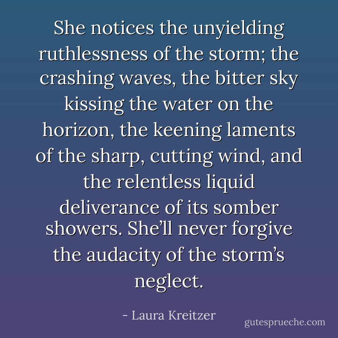 She notices the unyielding ruthlessness of the storm; the crashing waves, the bitter sky kissing the water on the horizon, the keening laments of the sharp, cutting wind, and the relentless liquid deliverance of its somber showers. She’ll never forgive the audacity of the storm’s neglect. - Laura Kreitzer
