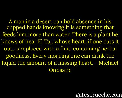 A man in a desert can hold absence in his cupped hands knowing it is something that feeds him more than water. There is a plant he knows of near El Taj, whose heart, if one cuts it out, is replaced with a fluid containing herbal goodness. Every morning one can drink the liquid the amount of a missing heart. - Michael Ondaatje