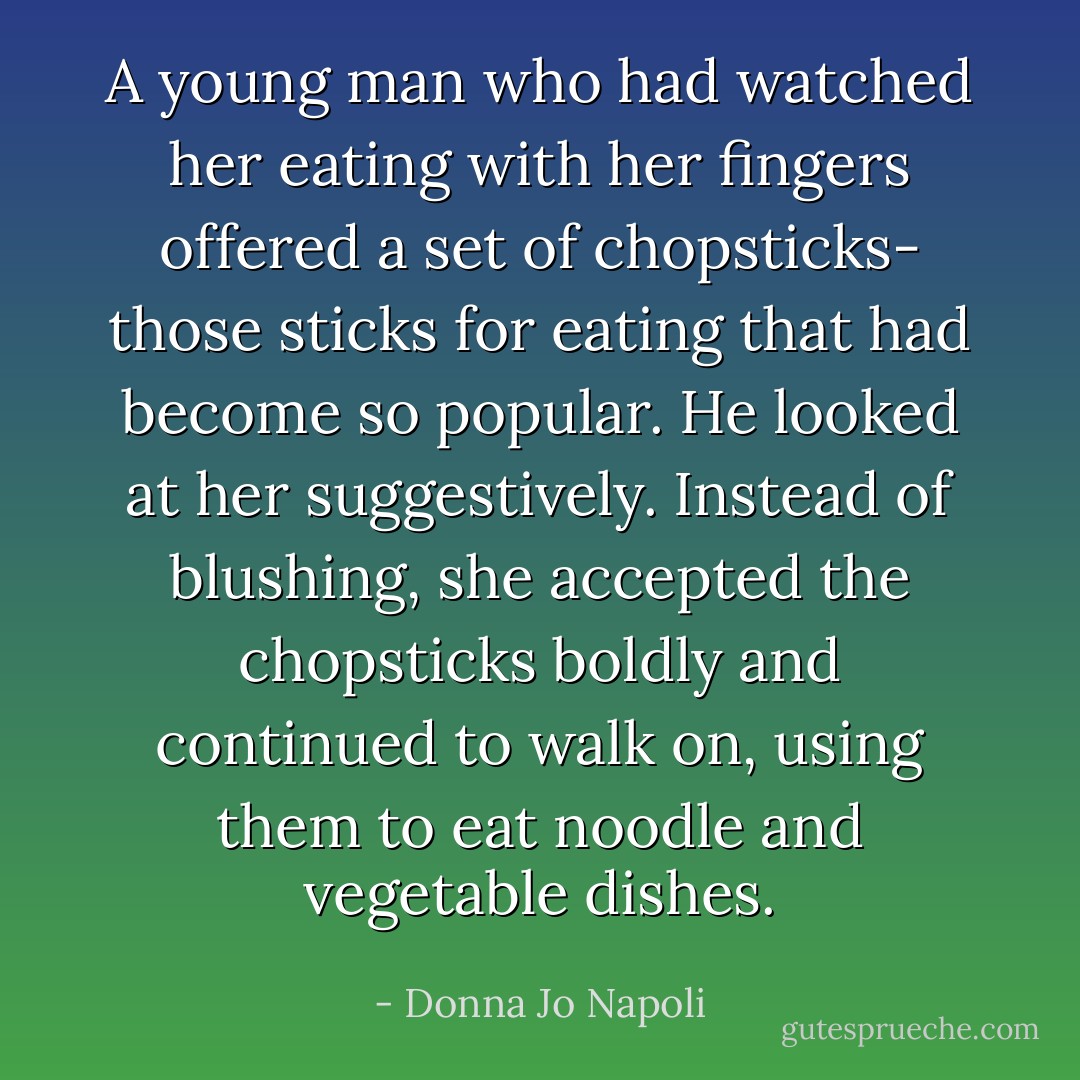 A young man who had watched her eating with her fingers offered a set of chopsticks- those sticks for eating that had become so popular. He looked at her suggestively. Instead of blushing, she accepted the chopsticks boldly and continued to walk on, using them to eat noodle and vegetable dishes. - Donna Jo Napoli