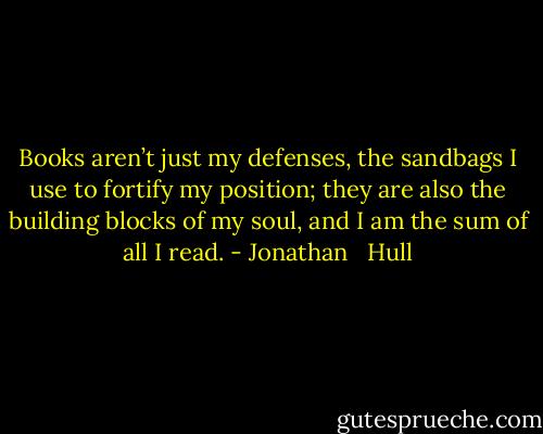 Books aren’t just my defenses, the sandbags I use to fortify my position; they are also the building blocks of my soul, and I am the sum of all I read. - Jonathan   Hull