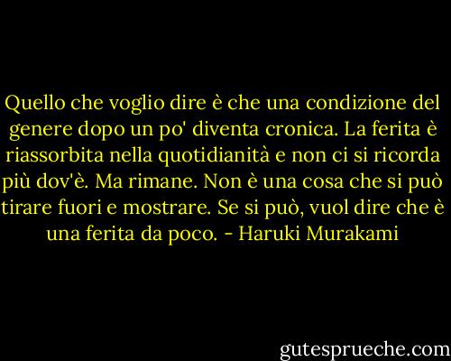Quello che voglio dire è che una condizione del genere dopo un po' diventa cronica. La ferita è riassorbita nella quotidianità e non ci si ricorda più dov'è. Ma rimane. Non è una cosa che si può tirare fuori e mostrare. Se si può, vuol dire che è una ferita da poco. - Haruki Murakami