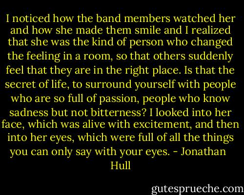 I noticed how the band members watched her and how she made them smile and I realized that she was the kind of person who changed the feeling in a room, so that others suddenly feel that they are in the right place. Is that the secret of life, to surround yourself with people who are so full of passion, people who know sadness but not bitterness? I looked into her face, which was alive with excitement, and then into her eyes, which were full of all the things you can only say with your eyes. - Jonathan   Hull