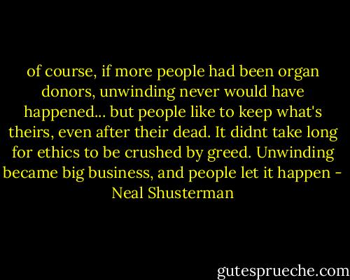 of course, if more people had been organ donors, unwinding never would have happened... but people like to keep what's theirs, even after their dead. It didnt take long for ethics to be crushed by greed. Unwinding became big business, and people let it happen - Neal Shusterman