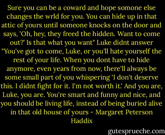 Sure you can be a coward and hope somone else changes the wrld for you. You can hide up in that attic of yours until someone knocks on the door and says, 'Oh, hey, they freed the hidden. Want to come out?' Is that what you want"<br />Luke didnt answer<br />"You've got to come, Luke, or you'll hate yourself the rest of your life. When you dont have to hide anymore, even years from now, there'll always be some small part of you whispering 'I don't deserve this. I didnt fight for it. I'm not worth it.' And you are, Luke, you are. You're smart and funny and nice, and you should be living life, instead of being buried alive in that old house of yours - Margaret Peterson Haddix