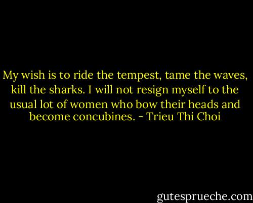 My wish is to ride the tempest, tame the waves, kill the sharks. I will not resign myself to the usual lot of women who bow their heads and become concubines. - Trieu Thi Choi