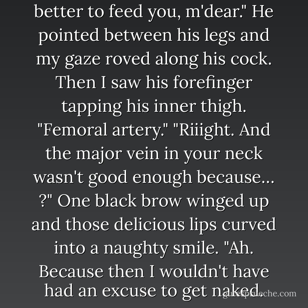 Why are you naked?" "The better to feed you, m'dear." He pointed between his legs and my gaze roved along his cock. Then I saw his forefinger tapping his inner thigh. "Femoral artery." "Riiight. And the major vein in your neck wasn't good enough because… ?" One black brow winged up and those delicious lips curved into a naughty smile. "Ah. Because then I wouldn't have had an excuse to get naked. - Michele Bardsley