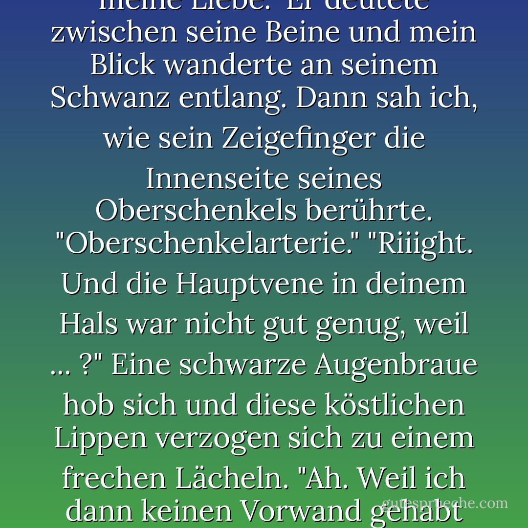 Warum bist du nackt?" "Damit ich dich besser füttern kann, meine Liebe." Er deutete zwischen seine Beine und mein Blick wanderte an seinem Schwanz entlang. Dann sah ich, wie sein Zeigefinger die Innenseite seines Oberschenkels berührte. "Oberschenkelarterie." "Riiight. Und die Hauptvene in deinem Hals war nicht gut genug, weil ... ?" Eine schwarze Augenbraue hob sich und diese köstlichen Lippen verzogen sich zu einem frechen Lächeln. "Ah. Weil ich dann keinen Vorwand gehabt hätte, mich auszuziehen. - Michele Bardsley<