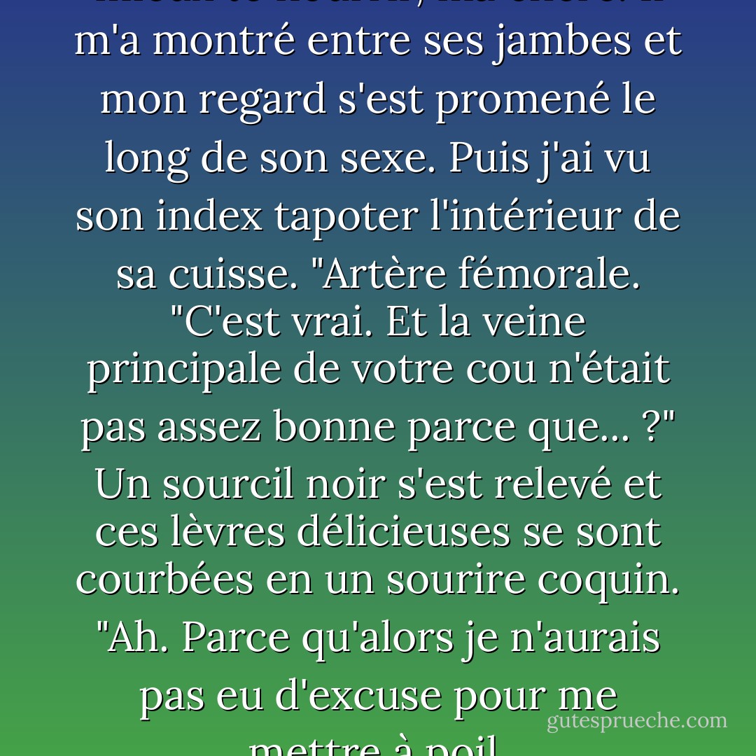 Pourquoi es-tu nue ?" "Pour mieux te nourrir, ma chère. Il m'a montré entre ses jambes et mon regard s'est promené le long de son sexe. Puis j'ai vu son index tapoter l'intérieur de sa cuisse. "Artère fémorale. "C'est vrai. Et la veine principale de votre cou n'était pas assez bonne parce que... ?" Un sourcil noir s'est relevé et ces lèvres délicieuses se sont courbées en un sourire coquin. "Ah. Parce qu'alors je n'aurais pas eu d'excuse pour me mettre à poil. - Michele Bardsley