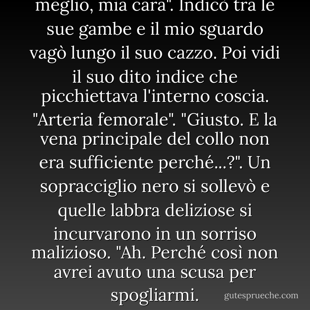 Perché sei nudo?". "Per nutrirti meglio, mia cara". Indicò tra le sue gambe e il mio sguardo vagò lungo il suo cazzo. Poi vidi il suo dito indice che picchiettava l'interno coscia. "Arteria femorale". "Giusto. E la vena principale del collo non era sufficiente perché...?". Un sopracciglio nero si sollevò e quelle labbra deliziose si incurvarono in un sorriso malizioso. "Ah. Perché così non avrei avuto una scusa per spogliarmi. - Michele Bardsley
