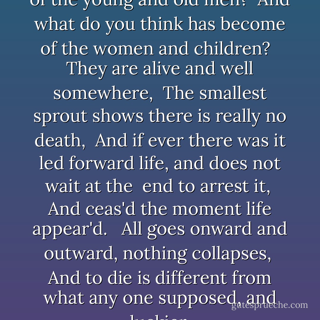 What do you think has become of the young and old men? <br />And what do you think has become of the women and children? <br /><br />They are alive and well somewhere, <br />The smallest sprout shows there is really no death, <br />And if ever there was it led forward life, and does not wait at the <br />end to arrest it, <br />And ceas'd the moment life appear'd. <br /><br />All goes onward and outward, nothing collapses, <br />And to die is different from what any one supposed, and luckier. - Walt Whitman