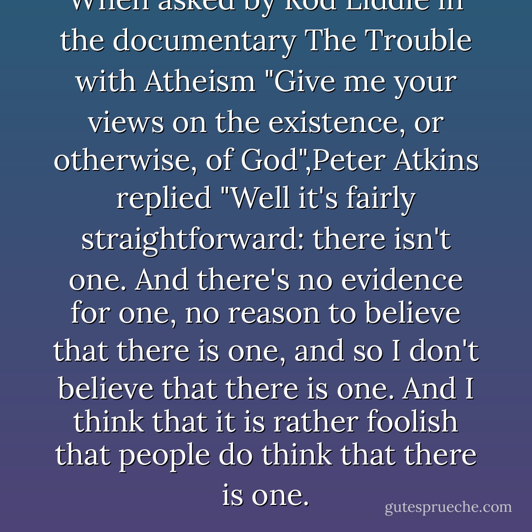 When asked by Rod Liddle in the documentary The Trouble with Atheism "Give me your views on the existence, or otherwise, of God",Peter Atkins replied "Well it's fairly straightforward: there isn't one. And there's no evidence for one, no reason to believe that there is one, and so I don't believe that there is one. And I think that it is rather foolish that people do think that there is one. - Peter   Atkins