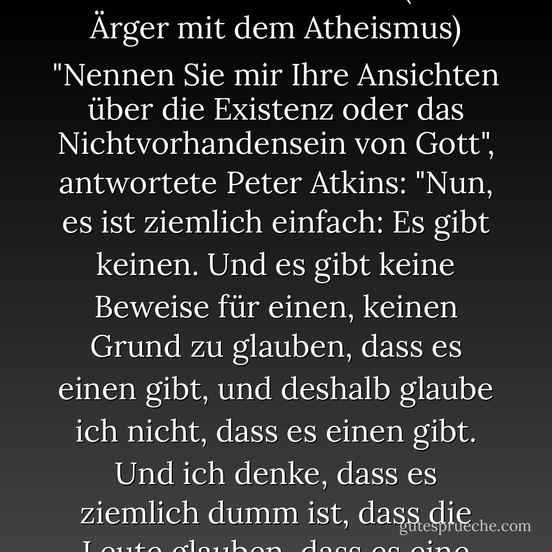 Auf die Frage von Rod Liddle in dem Dokumentarfilm The Trouble with Atheism (Der Ärger mit dem Atheismus) "Nennen Sie mir Ihre Ansichten über die Existenz oder das Nichtvorhandensein von Gott", antwortete Peter Atkins: "Nun, es ist ziemlich einfach: Es gibt keinen. Und es gibt keine Beweise für einen, keinen Grund zu glauben, dass es einen gibt, und deshalb glaube ich nicht, dass es einen gibt. Und ich denke, dass es ziemlich dumm ist, dass die Leute glauben, dass es eine gibt. - Peter   Atkins<