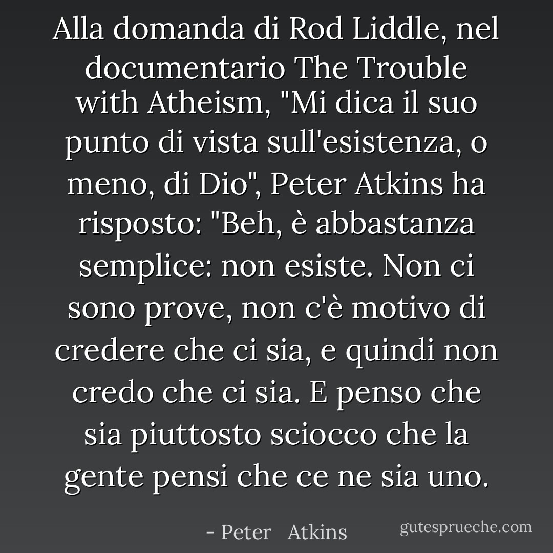 Alla domanda di Rod Liddle, nel documentario The Trouble with Atheism, "Mi dica il suo punto di vista sull'esistenza, o meno, di Dio", Peter Atkins ha risposto: "Beh, è abbastanza semplice: non esiste. Non ci sono prove, non c'è motivo di credere che ci sia, e quindi non credo che ci sia. E penso che sia piuttosto sciocco che la gente pensi che ce ne sia uno. - Peter   Atkins