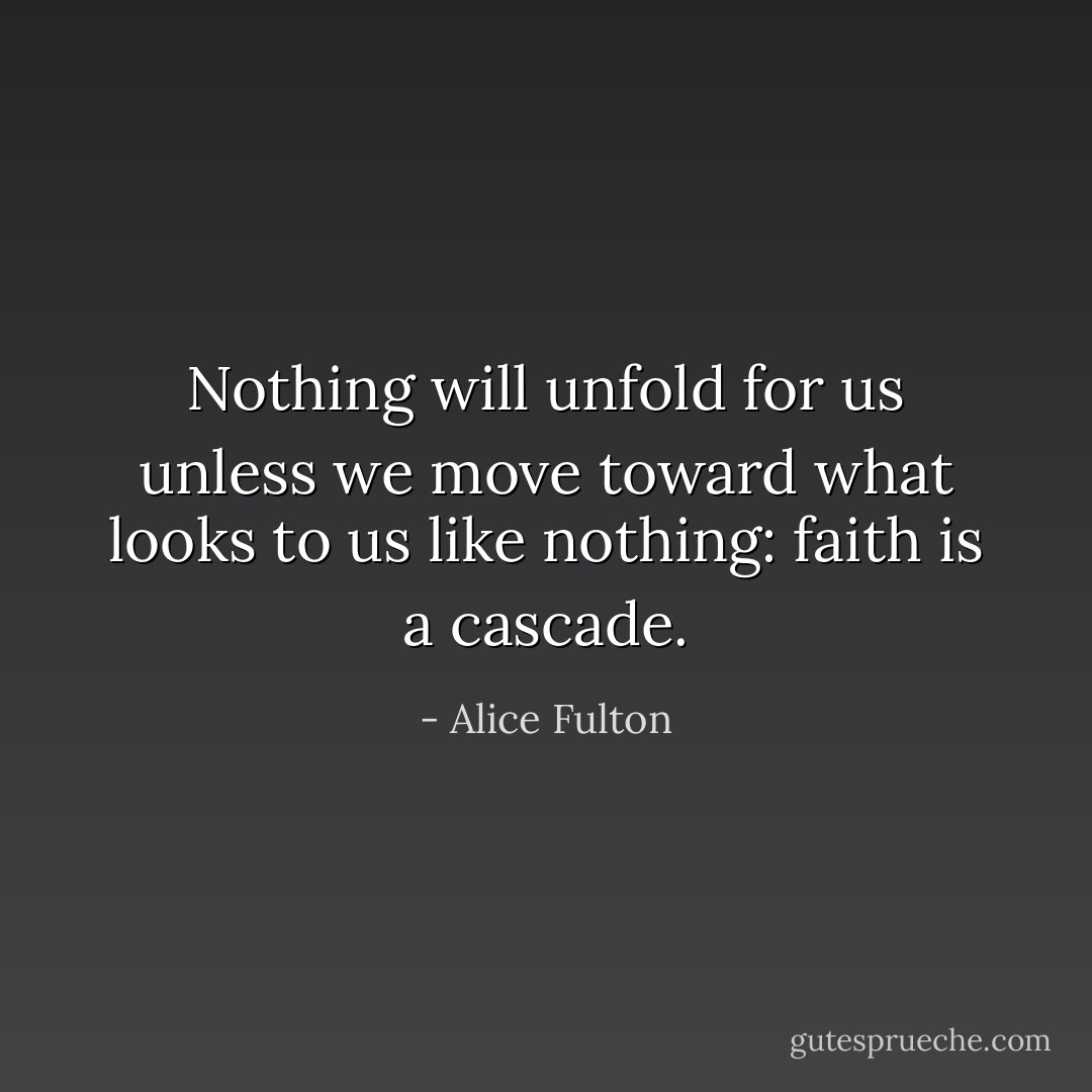 Nothing will unfold for us unless we move toward what<br />looks to us like nothing: faith is a cascade. - Alice Fulton
