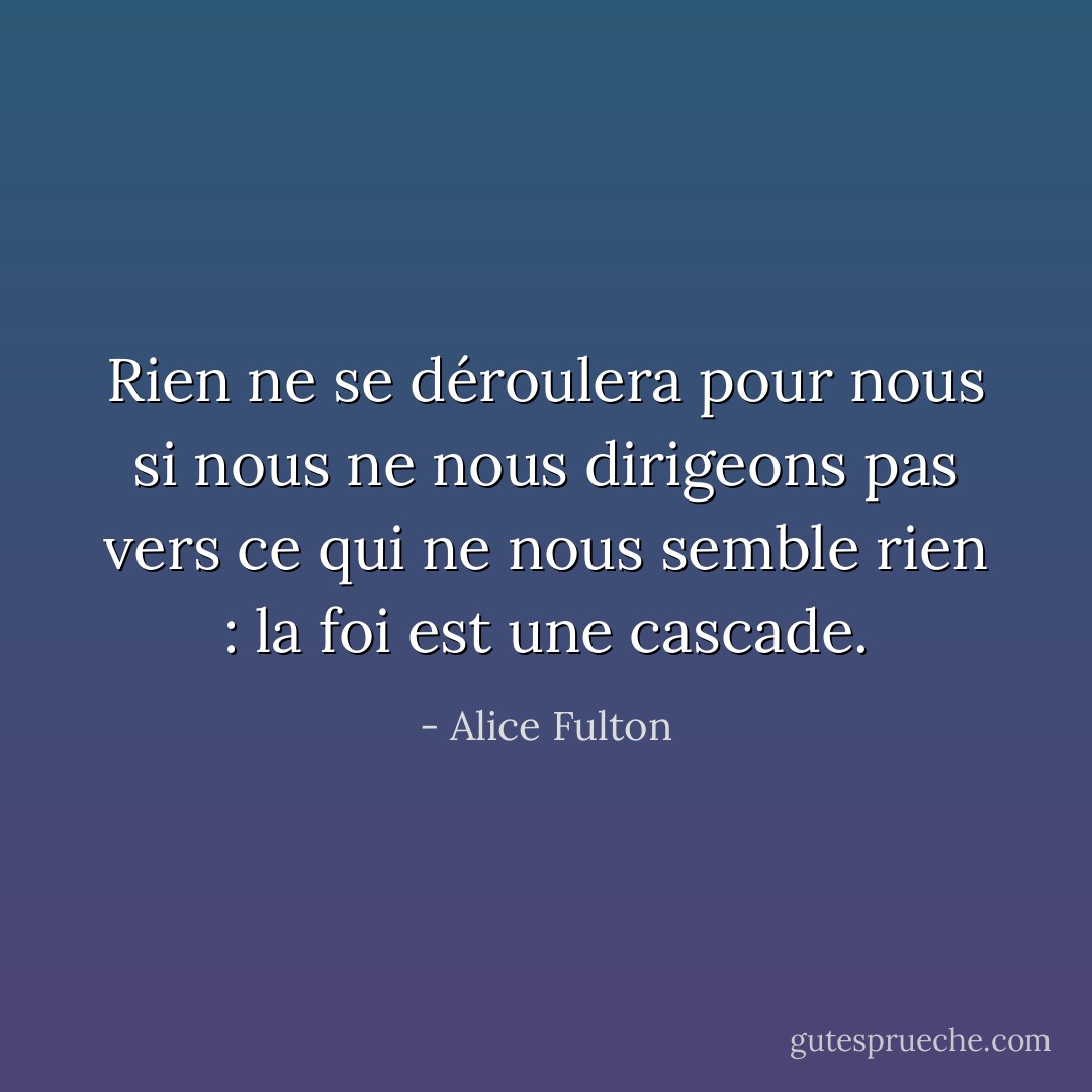 Rien ne se déroulera pour nous si nous ne nous dirigeons pas vers ce qui ne nous semble rien : la foi est une cascade. - Alice Fulton