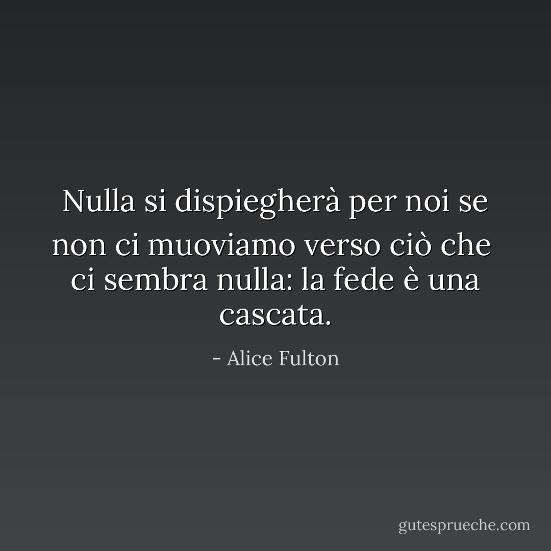 Nulla si dispiegherà per noi se non ci muoviamo verso ciò che<br /> ci sembra nulla: la fede è una cascata. - Alice Fulton
