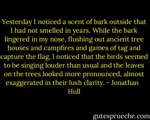 Yesterday I noticed a scent of bark outside that I had not smelled in years. While the bark lingered in my nose, flushing out ancient tree houses and campfires and games of tag and capture the flag, I noticed that the birds seemed to be singing louder than usual and the leaves on the trees looked more pronounced, almost exaggerated in their lush clarity. - Jonathan   Hull