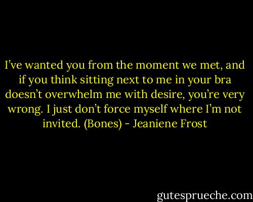 I’ve wanted you from the moment we met, and if you think sitting next to me in your bra doesn’t overwhelm me with desire, you’re very wrong. I just don’t force myself where I’m not invited. (Bones) - Jeaniene Frost