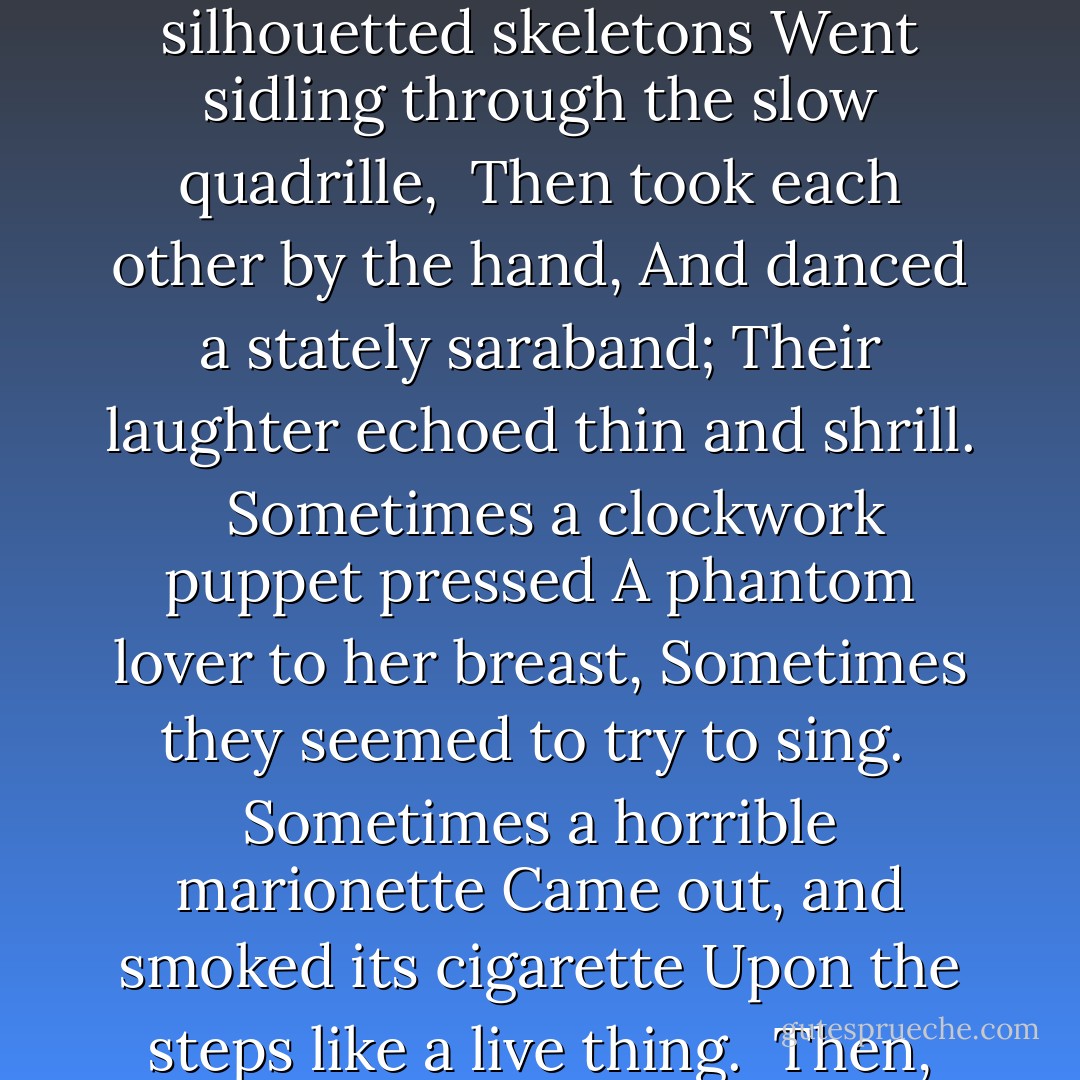 We caught the tread of dancing feet,<br />We loitered down the moonlit street,<br />And stopped beneath the harlot's house.<br /><br />Inside, above the din and fray,<br />We heard the loud musicians play<br />The 'Treues Liebes Herz' of Strauss.<br /><br />Like strange mechanical grotesques,<br />Making fantastic arabesques,<br />The shadows raced across the blind.<br /><br />We watched the ghostly dancers spin<br />To sound of horn and violin,<br />Like black leaves wheeling in the wind.<br /><br />Like wire-pulled automatons,<br />Slim silhouetted skeletons<br />Went sidling through the slow quadrille,<br /><br />Then took each other by the hand,<br />And danced a stately saraband;<br />Their laughter echoed thin and shrill. <br /><br />Sometimes a clockwork puppet pressed<br />A phantom lover to her breast,<br />Sometimes they seemed to try to sing.<br /><br />Sometimes a horrible marionette<br />Came out, and smoked its cigarette<br />Upon the steps like a live thing.<br /><br />Then, turning to my love, I said,<br />'The dead are dancing with the dead,<br />The dust is whirling with the dust.'<br /><br />But she--she heard the violin,<br />And left my side, and entered in:<br />Love passed into the house of lust.<br /><br />Then suddenly the tune went false,<br />The dancers wearied of the waltz,<br />The shadows ceased to wheel and whirl.<br /><br />And down the long and silent street,<br />The dawn, with silver-sandalled feet,<br />Crept like a frightened girl. - Oscar Wilde