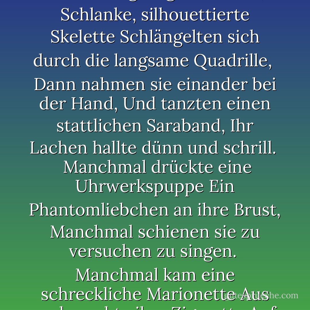Wir fingen den Schritt tanzender Füße auf,<br />Wir schlenderten die mondbeschienene Straße hinunter,<br />Und blieben unter dem Haus der Hure stehen.<br /><br />Drinnen, über dem Lärm und Getümmel,<br />Hörten wir die lauten Musikanten spielen<br />Das 'Treue Liebes Herz' von Strauss.<br /><br />Wie seltsame mechanische Grotesken,<br />Die phantastische Arabesken machen,<br />Die Schatten rasten über die Jalousie.<br /><br />Wir sahen die geisterhaften Tänzer sich drehen<br />Zum Klang von Horn und Geige,<br />Wie schwarze Blätter, die sich im Winde drehen.<br /><br />Wie Automaten, die mit Draht gezogen werden,<br />Schlanke, silhouettierte Skelette<br />Schlängelten sich durch die langsame Quadrille,<br /><br />Dann nahmen sie einander bei der Hand,<br />Und tanzten einen stattlichen Saraband,<br />Ihr Lachen hallte dünn und schrill. <br /><br />Manchmal drückte eine Uhrwerkspuppe<br />Ein Phantomliebchen an ihre Brust,<br />Manchmal schienen sie zu versuchen zu singen.<br /><br />Manchmal kam eine schreckliche Marionette<br />Aus und rauchte ihre Zigarette<br />Auf den Stufen wie ein lebendiges Ding.<br /><br />Dann wandte ich mich an meine Liebste und sagte: <br />'Die Toten tanzen mit den Toten,<br />Der Staub wirbelt mit dem Staub.<br /><br />Aber sie - sie hörte die Geige,<br />und verließ meine Seite und trat ein:<br />Liebe ging in das Haus der Lust.<br /><br />Dann plötzlich verklang die Melodie,<br />die Tänzer wurden des Walzers müde,<br />die Schatten hörten auf, sich zu drehen und zu wirbeln.<br /><br />Und die lange und stille Straße hinunter,<br />Die Morgendämmerung, mit silbernen Sandfüßen,<br />schlich wie ein erschrockenes Mädchen. - Oscar Wilde<