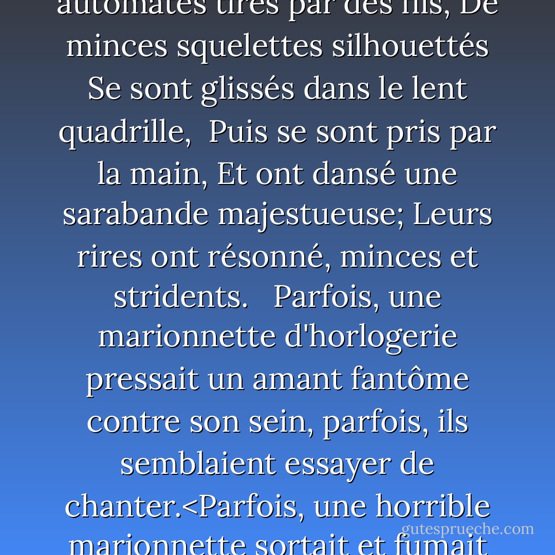 Nous avons surpris le pas des pieds dansants,<br />Nous avons flâné dans la rue éclairée par la lune,<br />Et nous nous sommes arrêtés sous la maison de la prostituée.<br /><br />À l'intérieur, au-dessus du vacarme et de la mêlée,<br />Nous avons entendu les musiciens bruyants jouer<br />Le "Treues Liebes Herz" de Strauss.<br /><br />Comme d'étranges grotesques mécaniques,<br />Faisant des arabesques fantastiques,<br />Les ombres ont couru à travers le store.<br /><br />Nous avons regardé les danseurs fantômes tourner<br />Au son du cor et du violon,<br />Comme des feuilles noires qui tournent dans le vent.<br /><br />Comme des automates tirés par des fils,<br />De minces squelettes silhouettés<br />Se sont glissés dans le lent quadrille,<br /><br />Puis se sont pris par la main,<br />Et ont dansé une sarabande majestueuse;<br />Leurs rires ont résonné, minces et stridents. <br /><br />Parfois, une marionnette d'horlogerie pressait<br />un amant fantôme contre son sein,<br />parfois, ils semblaient essayer de chanter.<Parfois, une horrible marionnette sortait et fumait sa cigarette sur les marches comme une chose vivante. Alors, me tournant vers mon amour, j'ai dit : "Les morts dansent avec les morts, la poussière tourbillonne avec la poussière".<br /><br />Mais elle, elle a entendu le violon,<br />Et a quitté mon côté, et est entrée:<br />L'amour est passé dans la maison de la luxure.<br /><br />Tout à coup, l'air s'est arrêté,<br />Les danseurs se sont lassés de la valse,<br />Les ombres ont cessé de rouler et de tourbillonner.<Et dans la longue rue silencieuse, l'aube, aux pieds d'argent, rampait comme une jeune fille effrayée. - Oscar Wilde