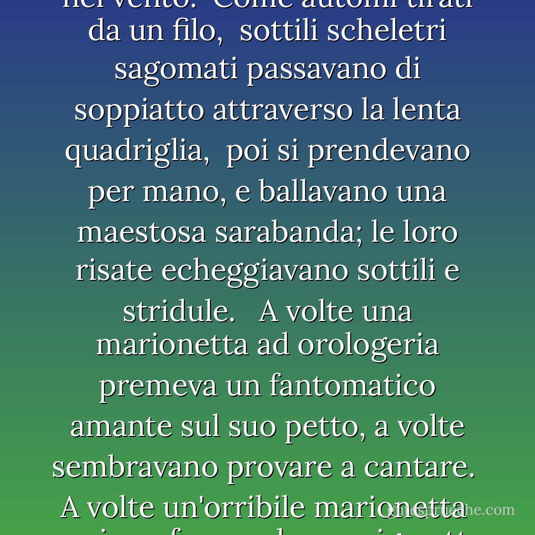 Abbiamo colto il calpestio dei piedi danzanti,<br />abbiamo bighellonato per la strada illuminata dalla luna,<br />e ci siamo fermati sotto la casa della prostituta.<br />All'interno, al di sopra del frastuono e della mischia,<br />abbiamo sentito i rumorosi musicisti suonare<br />il "Treues Liebes Herz" di Strauss.<br /><br />Come strane grottesche meccaniche,<br />che facevano fantastici arabeschi,<br />le ombre correvano attraverso il buio.<br /><br />Guardammo gli spettrali ballerini volteggiare<br />al suono del corno e del violino,<br />come foglie nere che ruotano nel vento.<br /><br />Come automi tirati da un filo, <br />sottili scheletri sagomati<br />passavano di soppiatto attraverso la lenta quadriglia,<br /><br />poi si prendevano per mano,<br />e ballavano una maestosa sarabanda;<br />le loro risate echeggiavano sottili e stridule. <br /><br />A volte una marionetta ad orologeria premeva<br />un fantomatico amante sul suo petto,<br />a volte sembravano provare a cantare.<br /><br />A volte un'orribile marionetta<br /> usciva e fumava la sua sigaretta<br />sui gradini come una cosa viva.<br /><br />Allora, rivolgendomi al mio amore, dissi,<br />'I morti danzano con i morti,<br />la polvere vortica con la polvere'.<br /><br />Ma lei... lei sentì il violino,<br />e lasciò il mio fianco ed entrò: <br />l'amore passò nella casa della lussuria.<br /><br />All'improvviso la melodia si spense,<br />i ballerini si stancarono del valzer,<br />le ombre smisero di girare e vorticare.<br /><br />E lungo la strada lunga e silenziosa,<br />l'alba, con i piedi ricoperti di sabbia d'argento,<br />si ritirò come una ragazza spaventata. - Oscar Wilde