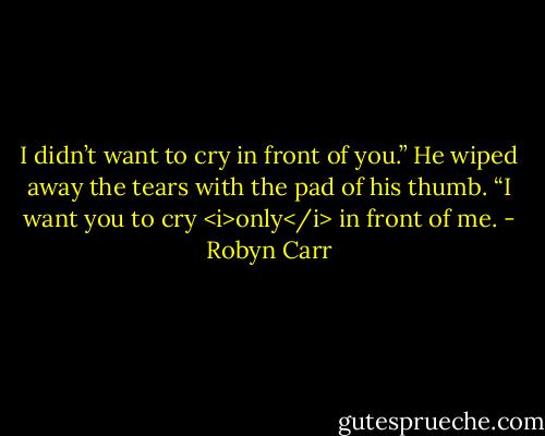 I didn’t want to cry in front of you.”<br />He wiped away the tears with the pad of his thumb.<br />“I want you to cry <i>only</i> in front of me. - Robyn Carr