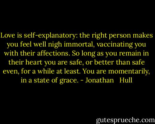 Love is self-explanatory: the right person makes you feel well nigh immortal, vaccinating you with their affections. So long as you remain in their heart you are safe, or better than safe even, for a while at least. You are momentarily, in a state of grace. - Jonathan   Hull