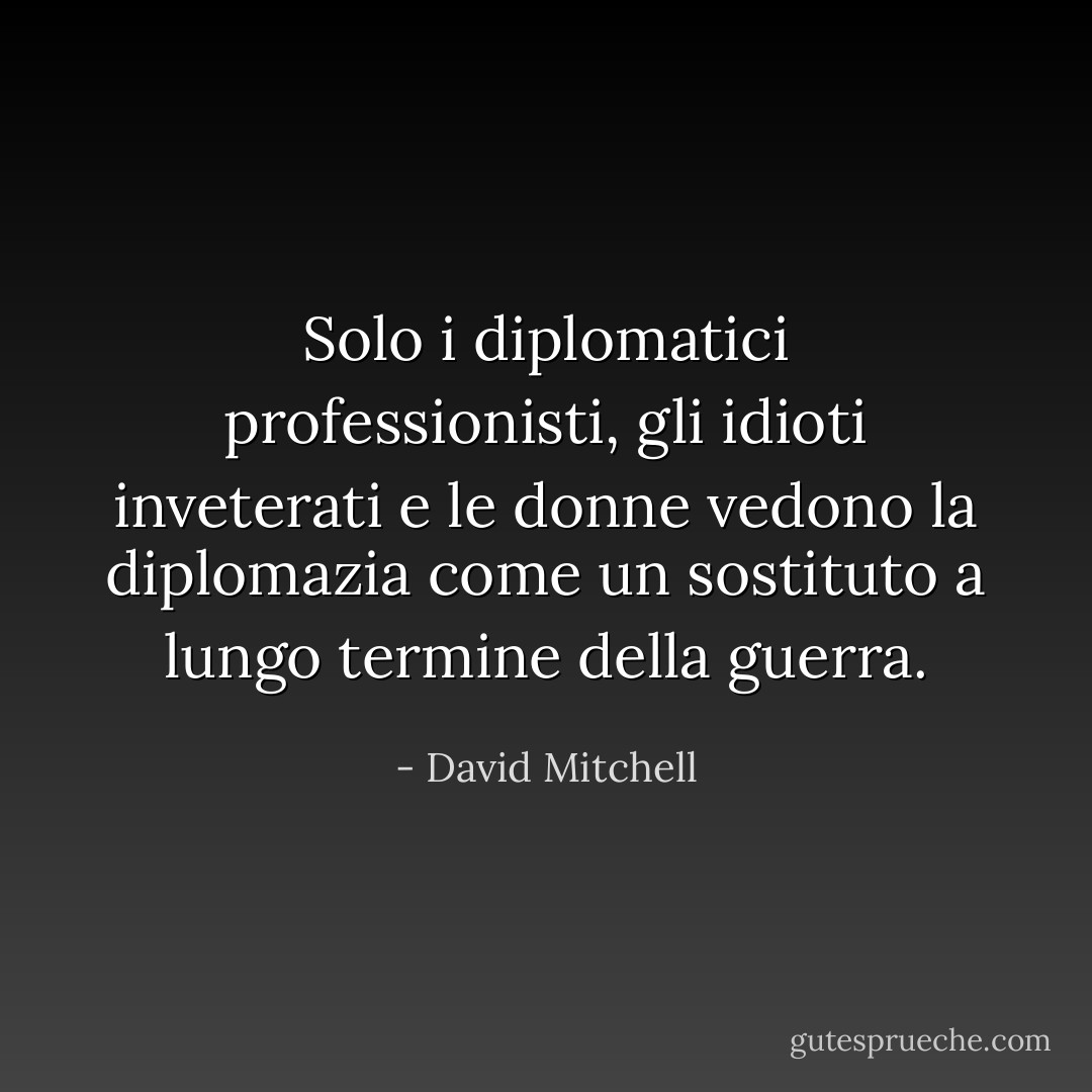 Solo i diplomatici professionisti, gli idioti inveterati e le donne vedono la diplomazia come un sostituto a lungo termine della guerra. - David Mitchell