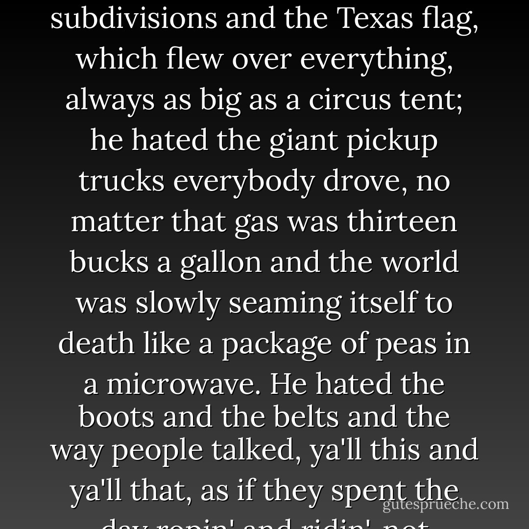 Special Agent Brad Wolgast hated Texas. He hated everything about it.<br /><br />[...] He hated the billboards and the freeways and the faceless subdivisions and the Texas flag, which flew over everything, always as big as a circus tent; he hated the giant pickup trucks everybody drove, no matter that gas was thirteen bucks a gallon and the world was slowly seaming itself to death like a package of peas in a microwave. He hated the boots and the belts and the way people talked, ya'll this and ya'll that, as if they spent the day ropin' and ridin', not cleaning teeth and selling insurance and doing the books, like people did everywhere. - Justin Cronin