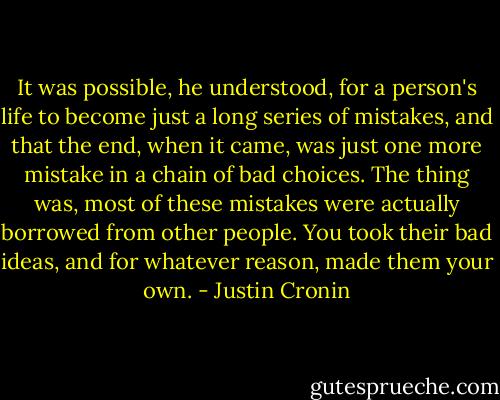 It was possible, he understood, for a person's life to become just a long series of mistakes, and that the end, when it came, was just one more mistake in a chain of bad choices. The thing was, most of these mistakes were actually borrowed from other people. You took their bad ideas, and for whatever reason, made them your own. - Justin Cronin