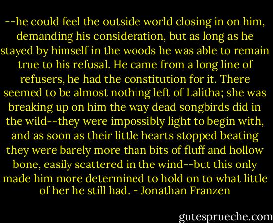 --he could feel the outside world closing in on him, demanding his consideration, but as long as he stayed by himself in the woods he was able to remain true to his refusal. He came from a long line of refusers, he had the constitution for it. There seemed to be almost nothing left of Lalitha; she was breaking up on him the way dead songbirds did in the wild--they were impossibly light to begin with, and as soon as their little hearts stopped beating they were barely more than bits of fluff and hollow bone, easily scattered in the wind--but this only made him more determined to hold on to what little of her he still had. - Jonathan Franzen
