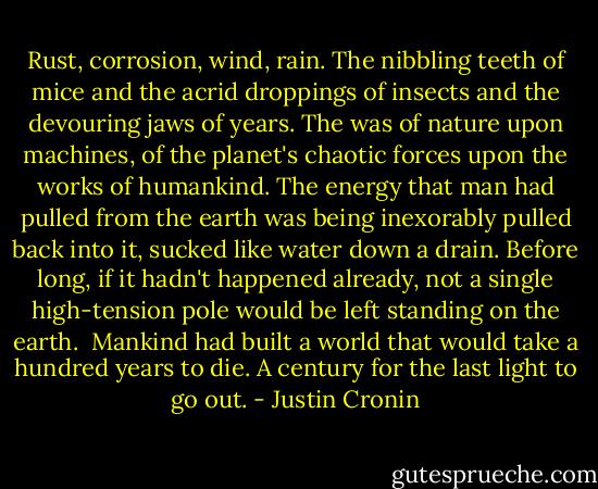 Rust, corrosion, wind, rain. The nibbling teeth of mice and the acrid droppings of insects and the devouring jaws of years. The was of nature upon machines, of the planet's chaotic forces upon the works of humankind. The energy that man had pulled from the earth was being inexorably pulled back into it, sucked like water down a drain. Before long, if it hadn't happened already, not a single high-tension pole would be left standing on the earth.<br /><br />Mankind had built a world that would take a hundred years to die. A century for the last light to go out. - Justin Cronin