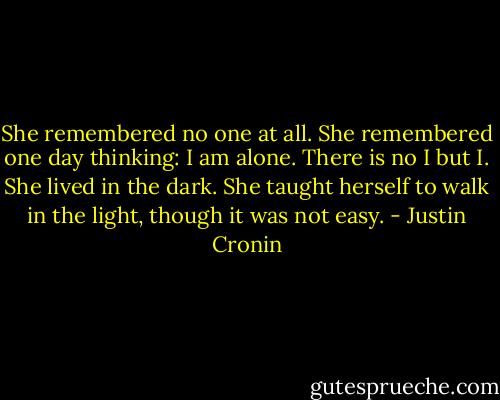 She remembered no one at all. She remembered one day thinking: I am alone. There is no I but I. She lived in the dark. She taught herself to walk in the light, though it was not easy. - Justin Cronin