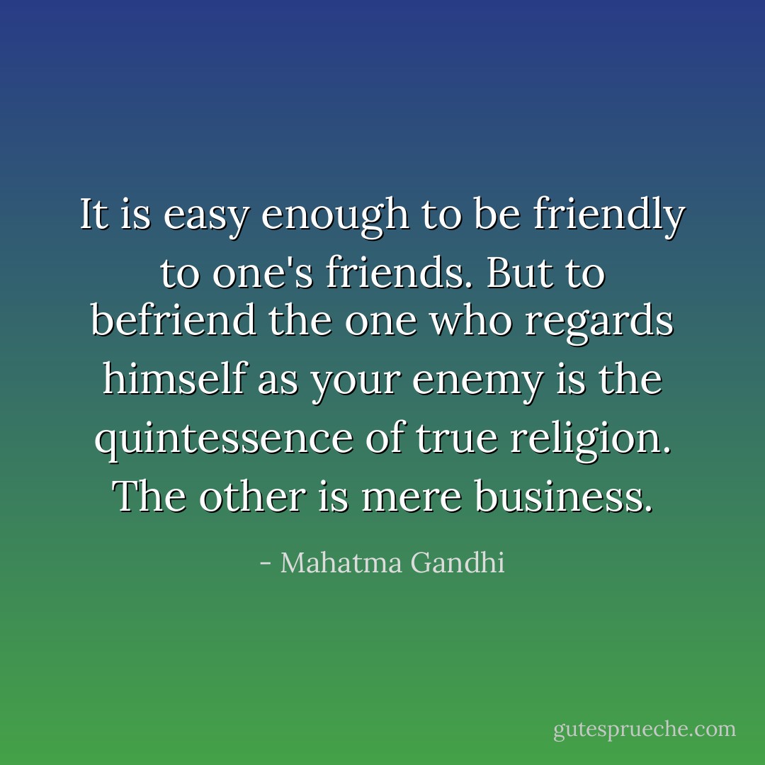 It is easy enough to be friendly to one's friends. But to befriend the one who regards himself as your enemy is the quintessence of true religion. The other is mere business. - Mahatma Gandhi