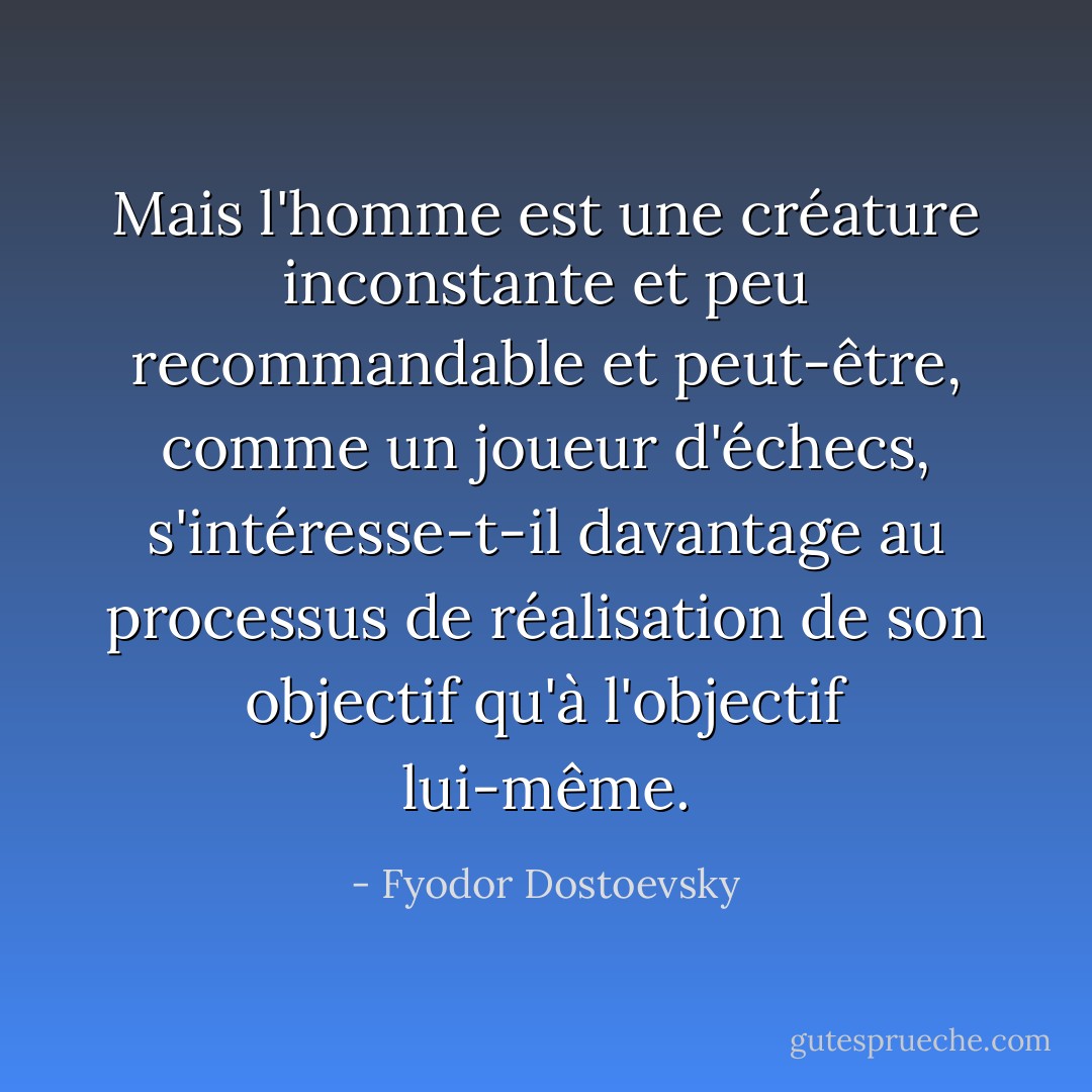 Mais l'homme est une créature inconstante et peu recommandable et peut-être, comme un joueur d'échecs, s'intéresse-t-il davantage au processus de réalisation de son objectif qu'à l'objectif lui-même. - Fyodor Dostoevsky