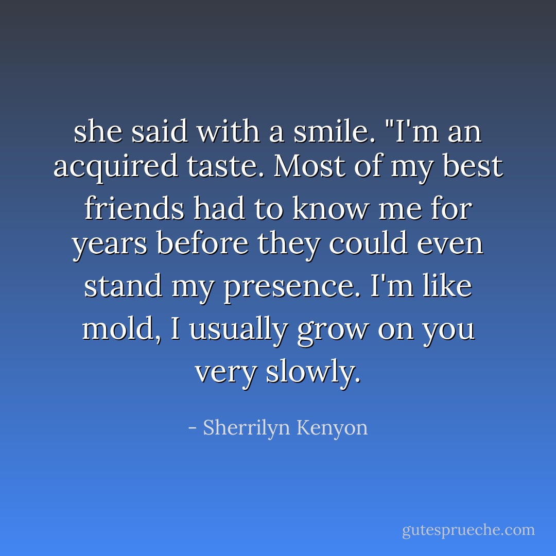 she said with a smile. "I'm an acquired taste. Most of my best friends had to<br />know me for years before they could even stand my presence. I'm like mold, I usually grow on you very<br />slowly. - Sherrilyn Kenyon