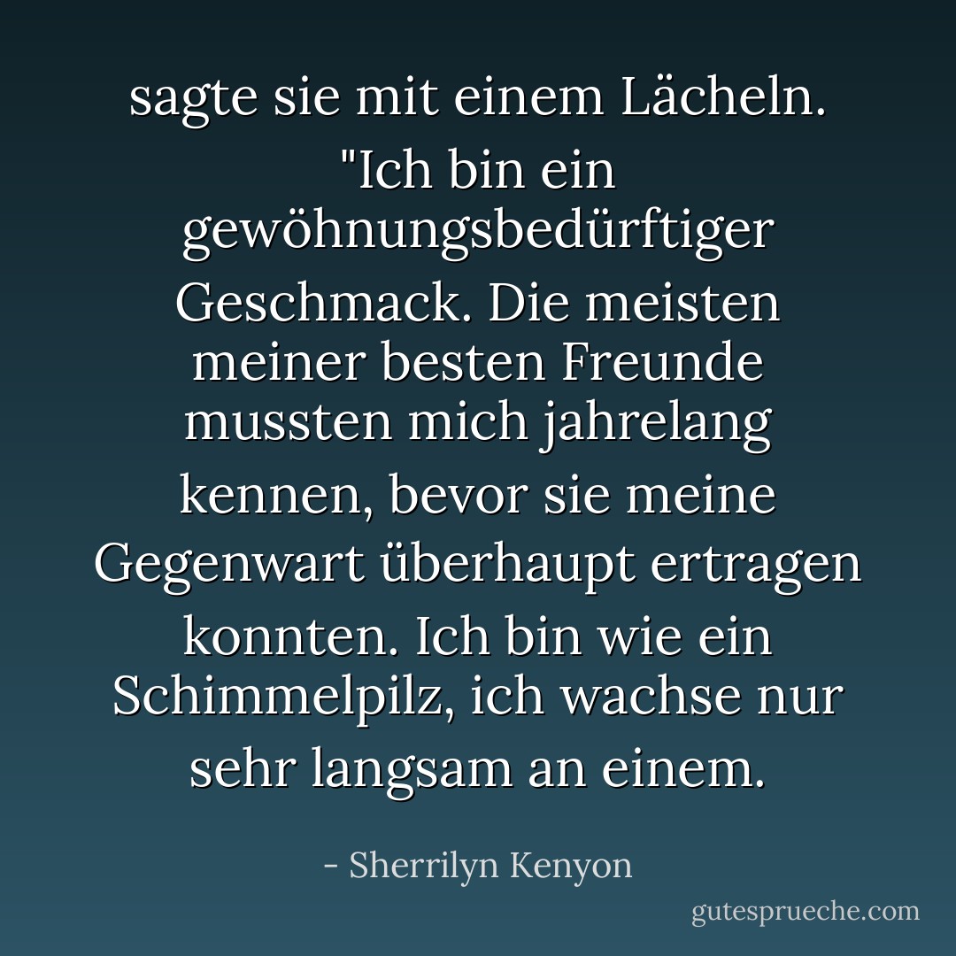 sagte sie mit einem Lächeln. "Ich bin ein gewöhnungsbedürftiger Geschmack. Die meisten meiner besten Freunde mussten<br />mich jahrelang kennen, bevor sie meine Gegenwart überhaupt ertragen konnten. Ich bin wie ein Schimmelpilz, ich wachse nur sehr langsam an einem. - Sherrilyn Kenyon<