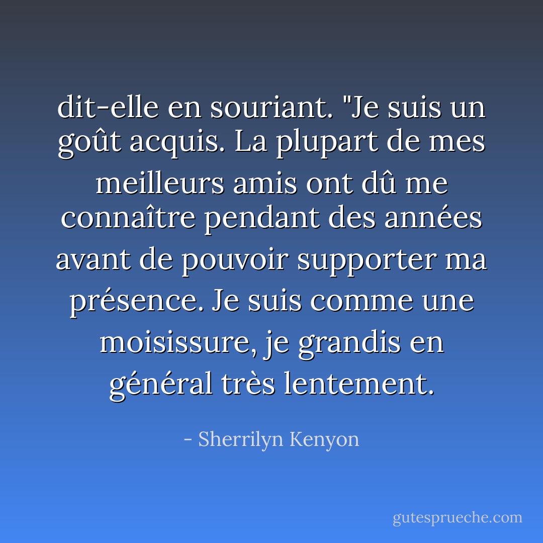 dit-elle en souriant. "Je suis un goût acquis. La plupart de mes meilleurs amis ont dû me connaître pendant des années avant de pouvoir supporter ma présence. Je suis comme une moisissure, je grandis en général très<br />lentement. - Sherrilyn Kenyon
