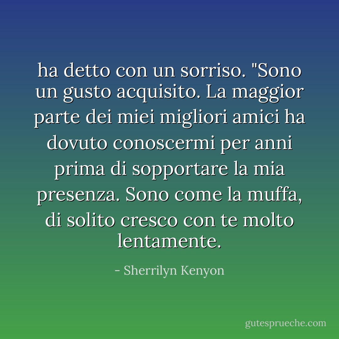 ha detto con un sorriso. "Sono un gusto acquisito. La maggior parte dei miei migliori amici ha dovuto conoscermi per anni prima di sopportare la mia presenza. Sono come la muffa, di solito cresco con te molto<br />lentamente. - Sherrilyn Kenyon